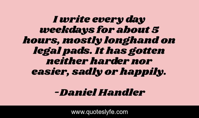 I write every day weekdays for about 5 hours, mostly longhand on legal pads. It has gotten neither harder nor easier, sadly or happily.