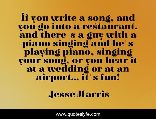 If you write a song, and you go into a restaurant, and there's a guy with a piano singing and he's playing piano, singing your song, or you hear it at a wedding or at an airport... it's fun!