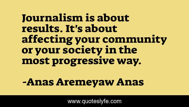 Journalism is about results. It's about affecting your community or your society in the most progressive way.