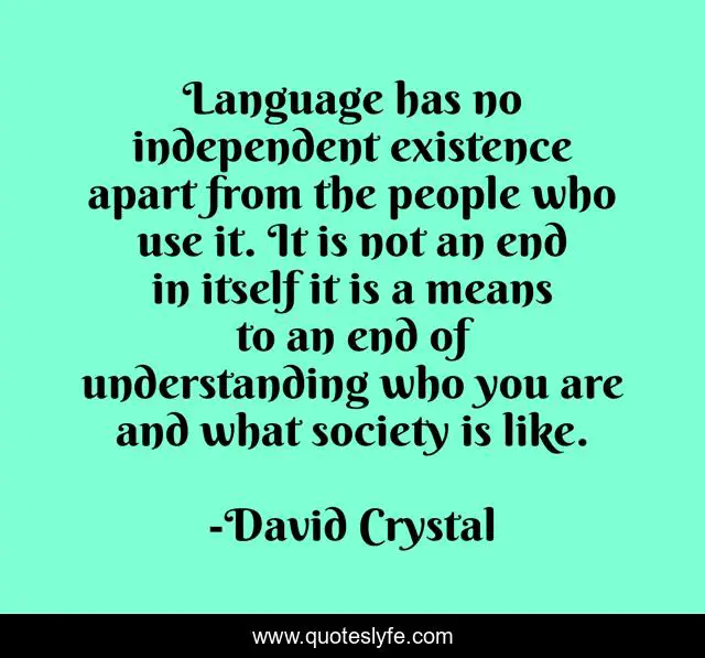 Language has no independent existence apart from the people who use it. It is not an end in itself it is a means to an end of understanding who you are and what society is like.