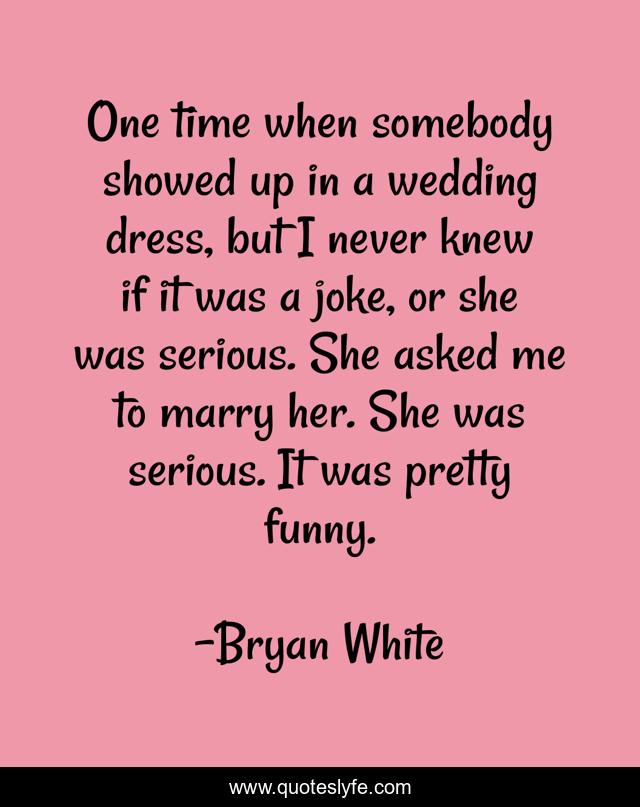 One time when somebody showed up in a wedding dress, but I never knew if it was a joke, or she was serious. She asked me to marry her. She was serious. It was pretty funny.