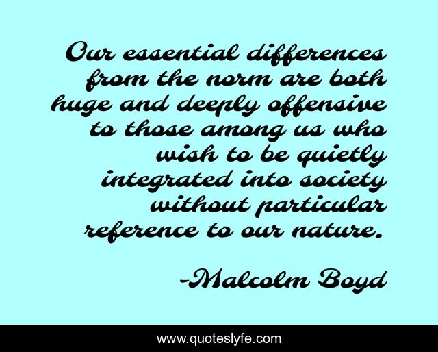 Our essential differences from the norm are both huge and deeply offensive to those among us who wish to be quietly integrated into society without particular reference to our nature.