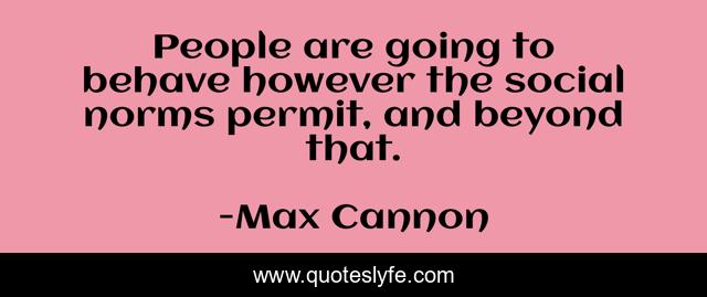 People are going to behave however the social norms permit, and beyond that.