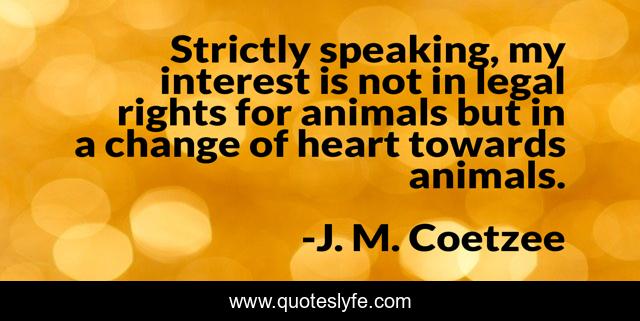 Strictly speaking, my interest is not in legal rights for animals but in a change of heart towards animals.