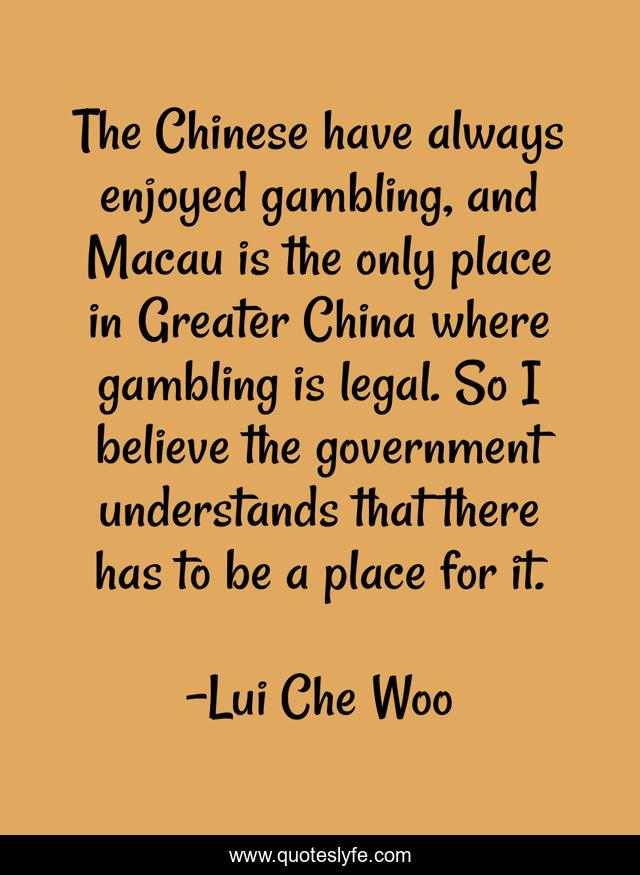 The Chinese have always enjoyed gambling, and Macau is the only place in Greater China where gambling is legal. So I believe the government understands that there has to be a place for it.