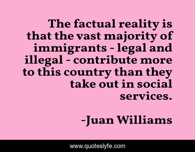 The factual reality is that the vast majority of immigrants - legal and illegal - contribute more to this country than they take out in social services.