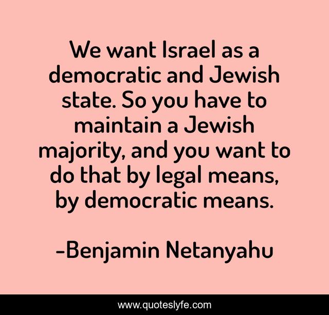 We want Israel as a democratic and Jewish state. So you have to maintain a Jewish majority, and you want to do that by legal means, by democratic means.