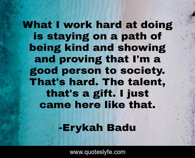 What I work hard at doing is staying on a path of being kind and showing and proving that I'm a good person to society. That's hard. The talent, that's a gift. I just came here like that.