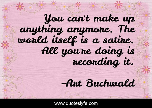 You can't make up anything anymore. The world itself is a satire. All you're doing is recording it.