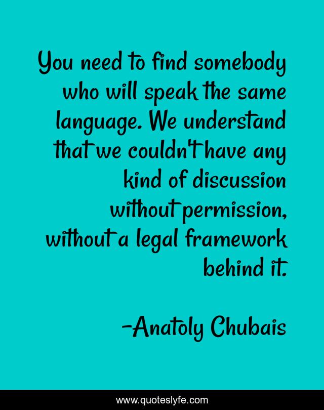 You need to find somebody who will speak the same language. We understand that we couldn't have any kind of discussion without permission, without a legal framework behind it.