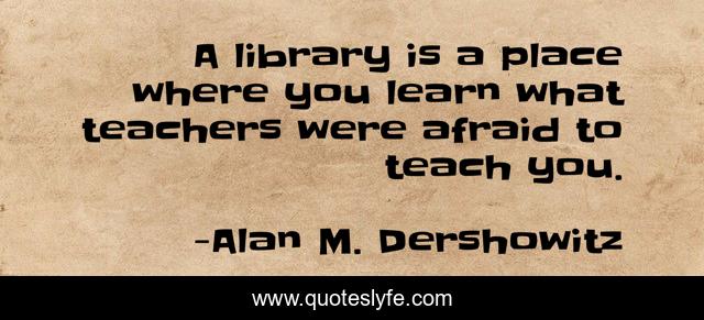 A library is a place where you learn what teachers were afraid to teach you.