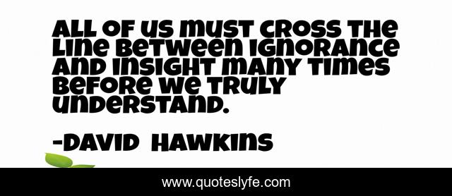 All of us must cross the line between ignorance and insight many times before we truly understand.