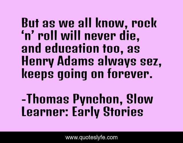 But as we all know, rock ‘n’ roll will never die, and education too, as Henry Adams always sez, keeps going on forever.