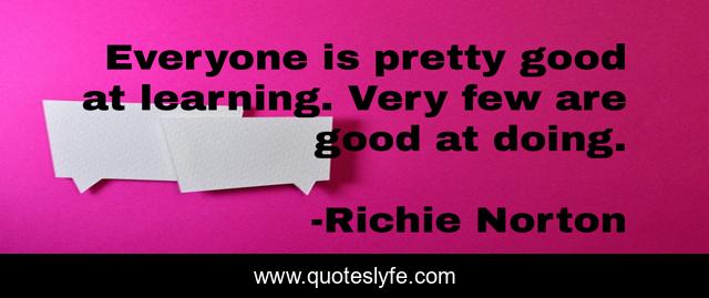 Everyone is pretty good at learning. Very few are good at doing.
