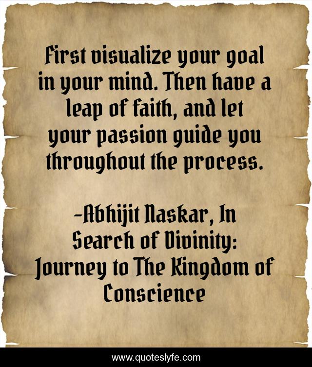 First visualize your goal in your mind. Then have a leap of faith, and let your passion guide you throughout the process.