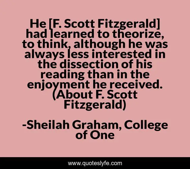 He [F. Scott Fitzgerald] had learned to theorize, to think, although he was always less interested in the dissection of his reading than in the enjoyment he received. (About F. Scott Fitzgerald)