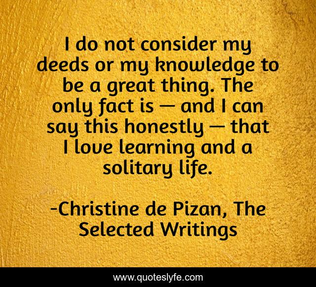 I do not consider my deeds or my knowledge to be a great thing. The only fact is — and I can say this honestly — that I love learning and a solitary life.
