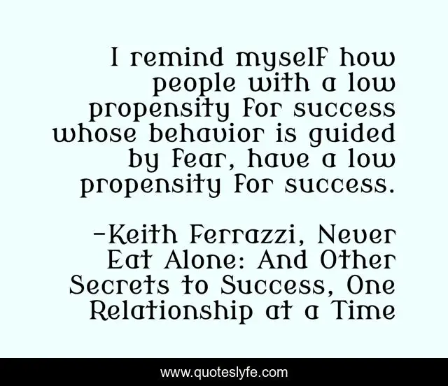 I remind myself how people with a low propensity for success whose behavior is guided by fear, have a low propensity for success.