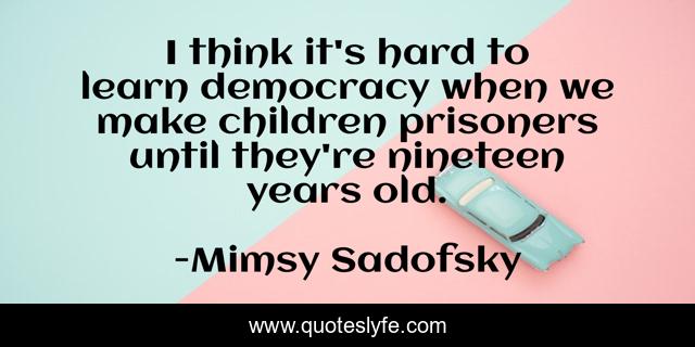 I think it's hard to learn democracy when we make children prisoners until they're nineteen years old.