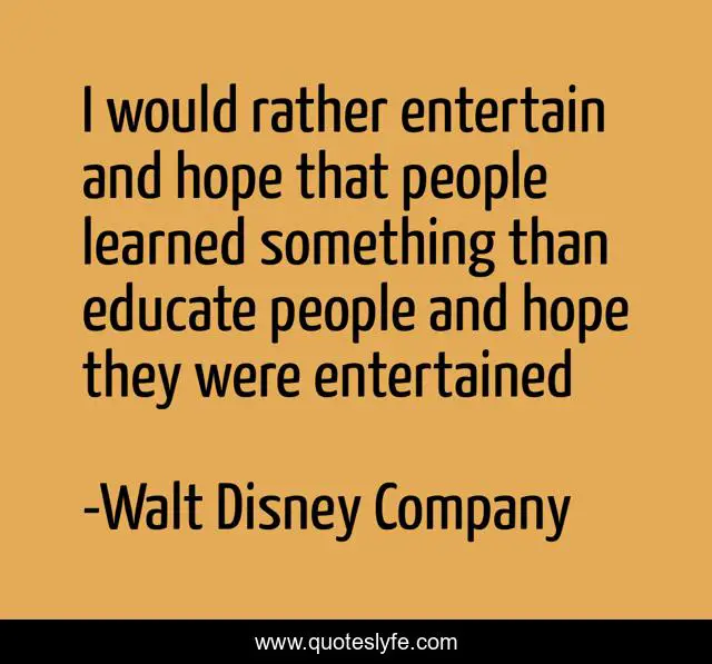 I would rather entertain and hope that people learned something than educate people and hope they were entertained