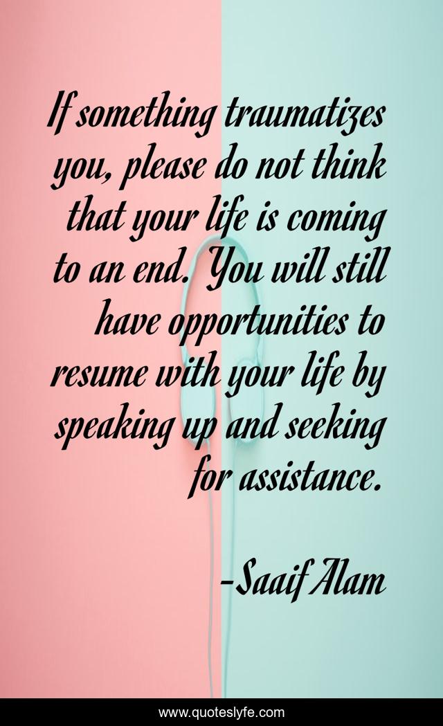 If something traumatizes you, please do not think that your life is coming to an end. You will still have opportunities to resume with your life by speaking up and seeking for assistance.