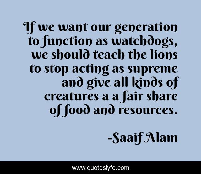 If we want our generation to function as watchdogs, we should teach the lions to stop acting as supreme and give all kinds of creatures a a fair share of food and resources.