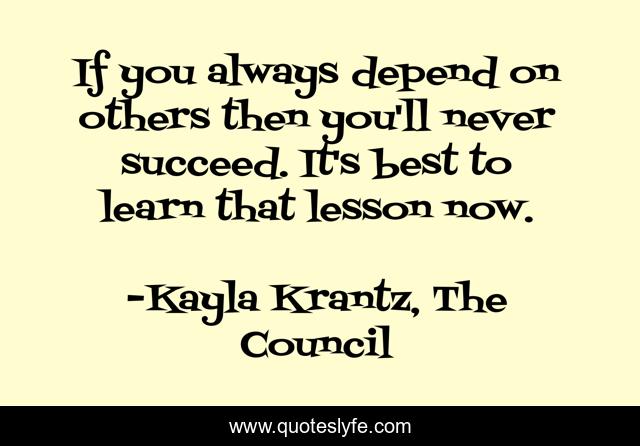 If you always depend on others then you'll never succeed. It's best to learn that lesson now.