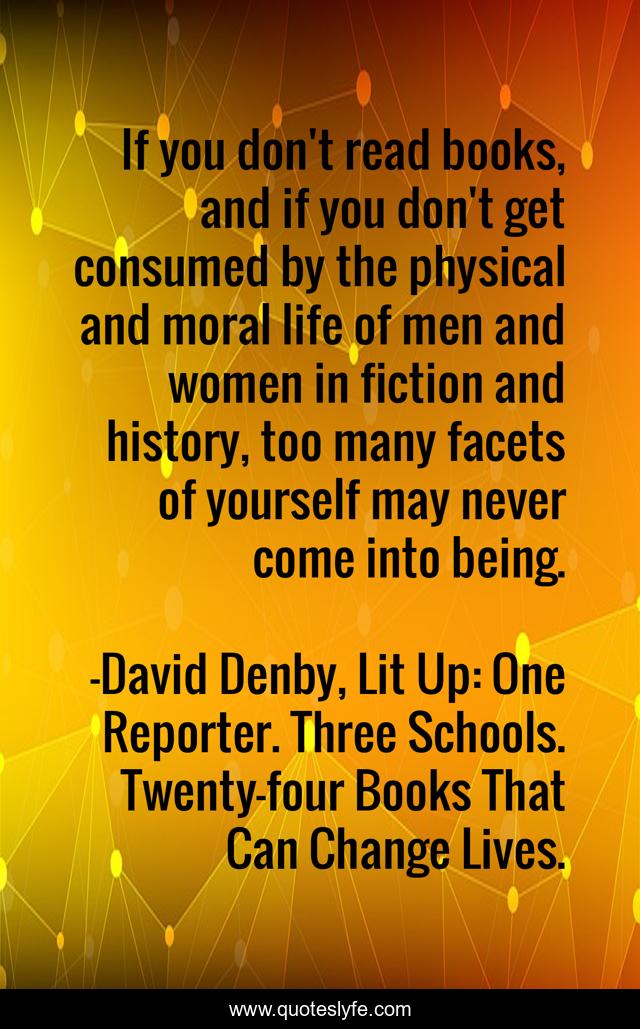 If you don't read books, and if you don't get consumed by the physical and moral life of men and women in fiction and history, too many facets of yourself may never come into being.