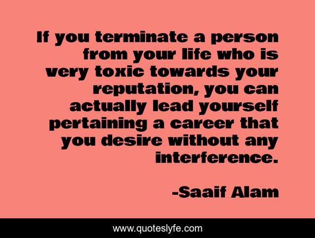 If you terminate a person from your life who is very toxic towards your reputation, you can actually lead yourself pertaining a career that you desire without any interference.