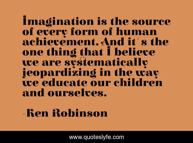 Imagination is the source of every form of human achievement. And it's the one thing that I believe we are systematically jeopardizing in the way we educate our children and ourselves.