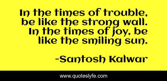 In the times of trouble, be like the strong wall. In the times of joy, be like the smiling sun.