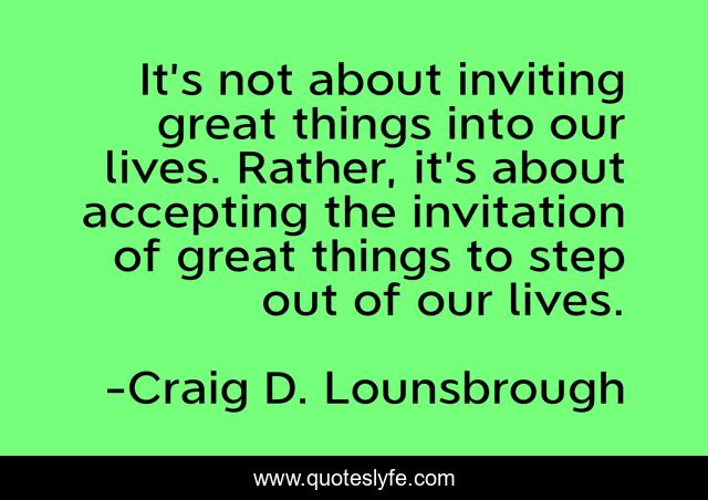It’s not about inviting great things into our lives. Rather, it’s about accepting the invitation of great things to step out of our lives.