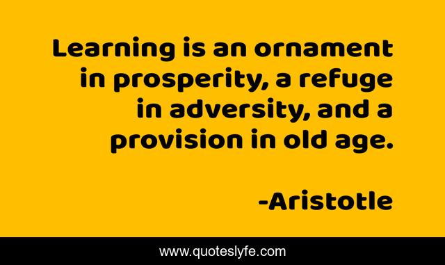 Learning is an ornament in prosperity, a refuge in adversity, and a provision in old age.