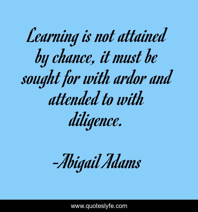 Learning is not attained by chance, it must be sought for with ardor and attended to with diligence.