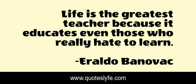 Life is the greatest teacher because it educates even those who really hate to learn.