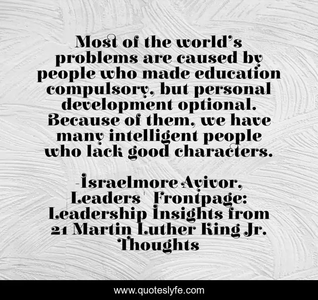 Most of the world’s problems are caused by people who made education compulsory, but personal development optional. Because of them, we have many intelligent people who lack good characters.