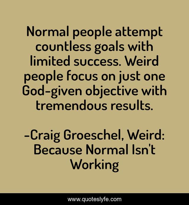 Normal people attempt countless goals with limited success. Weird people focus on just one God-given objective with tremendous results.