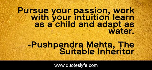 Pursue your passion, work with your intuition learn as a child and adapt as water.