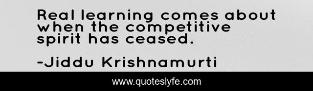 Real learning comes about when the competitive spirit has ceased.