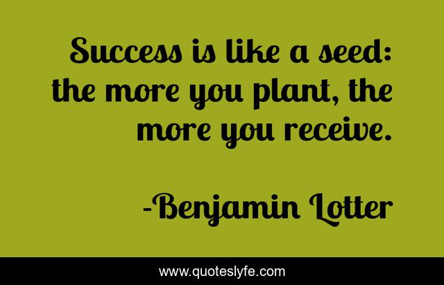 Success is like a seed: the more you plant, the more you receive.