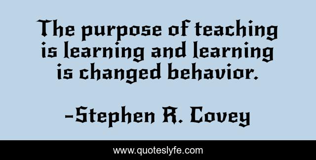The purpose of teaching is learning and learning is changed behavior.