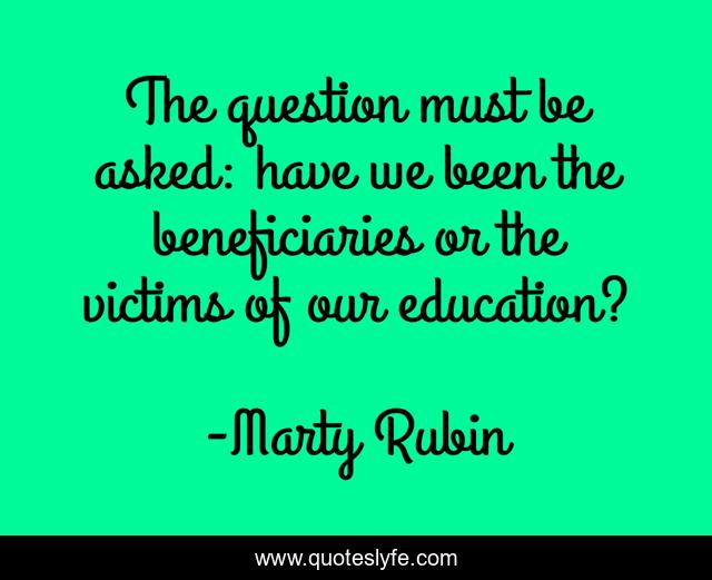 The question must be asked: have we been the beneficiaries or the victims of our education?