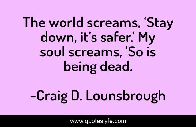 The world screams, ‘Stay down, it’s safer.’ My soul screams, ‘So is being dead.