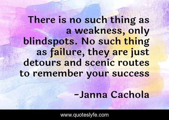 There is no such thing as a weakness, only blindspots. No such thing as failure, they are just detours and scenic routes to remember your success