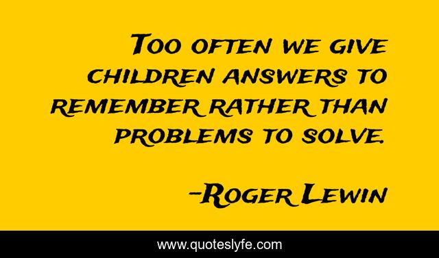 Too often we give children answers to remember rather than problems to solve.