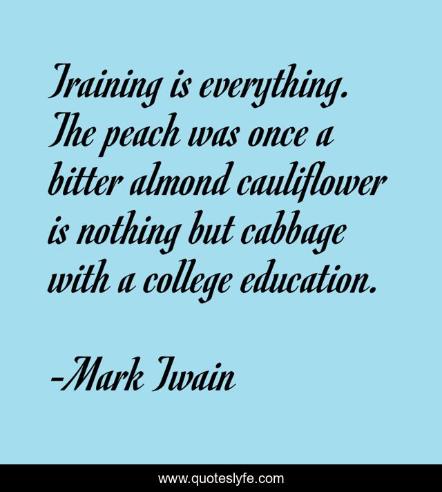 Training is everything. The peach was once a bitter almond cauliflower is nothing but cabbage with a college education.