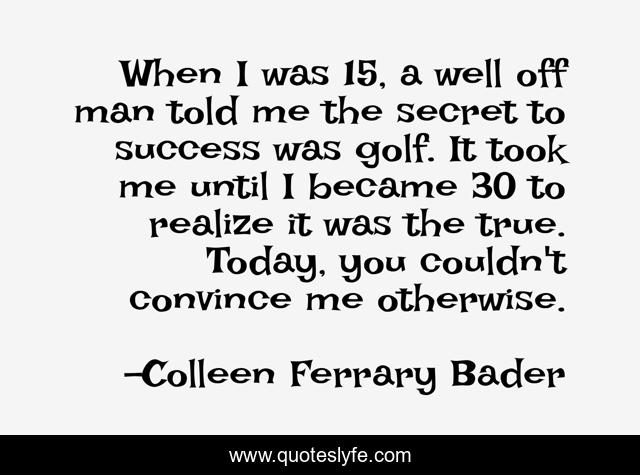When I was 15, a well off man told me the secret to success was golf. It took me until I became 30 to realize it was the true. Today, you couldn't convince me otherwise.
