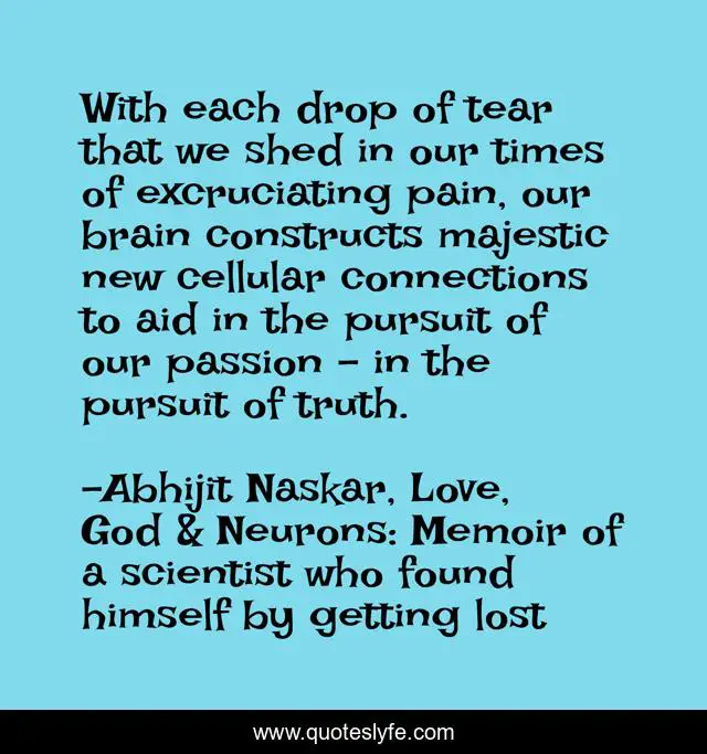 With each drop of tear that we shed in our times of excruciating pain, our brain constructs majestic new cellular connections to aid in the pursuit of our passion - in the pursuit of truth.