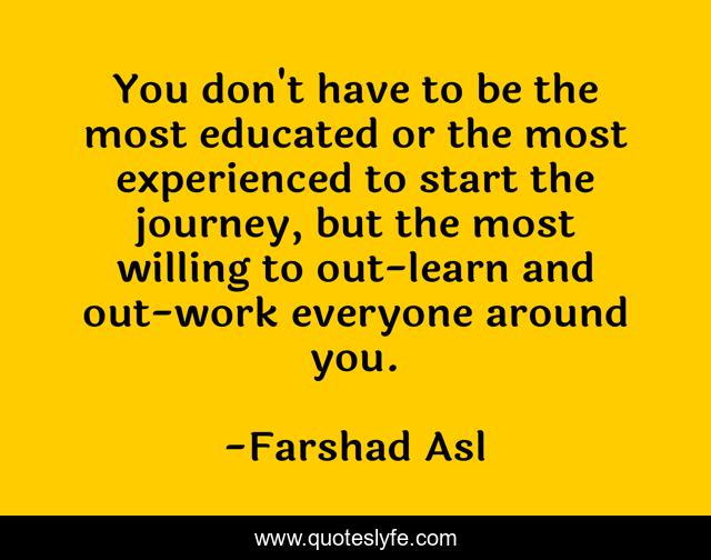You don't have to be the most educated or the most experienced to start the journey, but the most willing to out-learn and out-work everyone around you.
