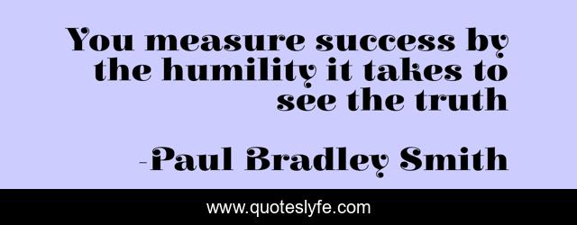 You measure success by the humility it takes to see the truth